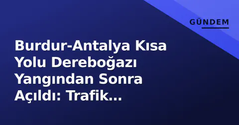 Burdur-Antalya Kısa Yolu Dereboğazı Yangından Sonra Açıldı: Trafik Normalleşiyor