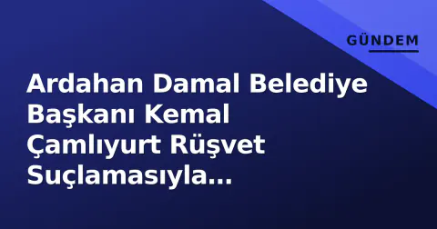 Ardahan Damal Belediye Başkanı Kemal Çamlıyurt Rüşvet Suçlamasıyla Tutuklandı