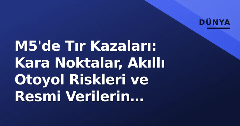 M5'de Tır Kazaları: Kara Noktalar, Akıllı Otoyol Riskleri ve Resmi Verilerin Gösterdiği Tablo görseli