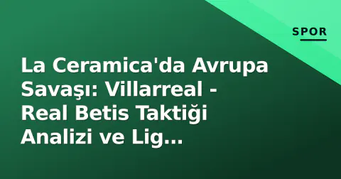 La Ceramica'da Avrupa Savaşı: Villarreal - Real Betis Taktiği Analizi ve Lig Tablosundaki Etkisi