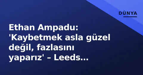 Ethan Ampadu: 'Kaybetmek asla güzel değil, fazlasını yaparız' – Leeds liderliği ve Galatasaray gündemi
