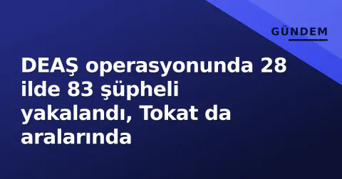 DEAŞ operasyonunda 28 ilde 83 şüpheli yakalandı, Tokat da aralarında