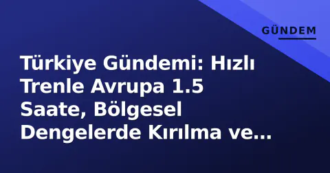 Türkiye Gündemi: Hızlı Trenle Avrupa 1.5 Saate, Bölgesel Dengelerde Kırılma ve İhracat Atılımı