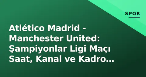 Atlético Madrid - Manchester United: Şampiyonlar Ligi Maçı Saat, Kanal ve Kadro Tahminleri