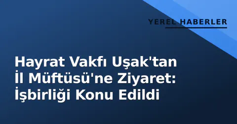 Hayrat Vakfı Uşak'tan İl Müftüsü'ne Ziyaret: İşbirliği Konu Edildi