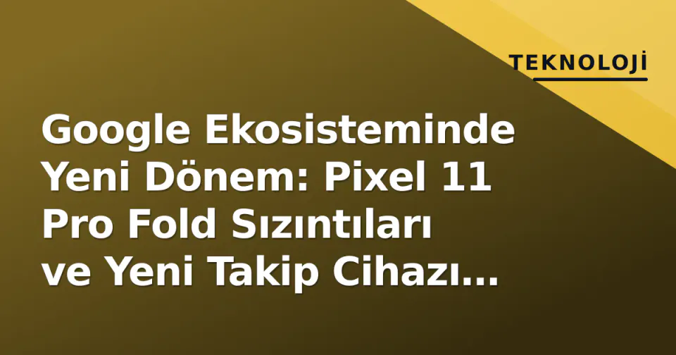 Google Ekosisteminde Yeni Dönem: Pixel 11 Pro Fold Sızıntıları ve Yeni Takip Cihazı Planı görseli