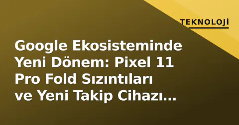 Google Ekosisteminde Yeni Dönem: Pixel 11 Pro Fold Sızıntıları ve Yeni Takip Cihazı Planı