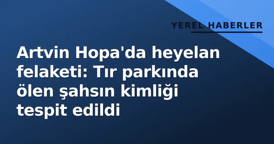 Artvin Hopa'da heyelan felaketi: Tır parkında ölen şahsın kimliği tespit edildi görseli
