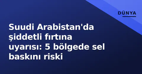 Suudi Arabistan'da şiddetli fırtına uyarısı: 5 bölgede sel baskını riski