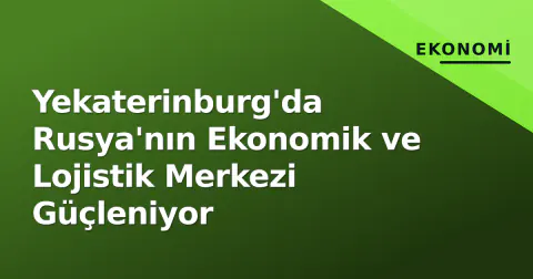 Yekaterinburg'da Rusya'nın Ekonomik ve Lojistik Merkezi Güçleniyor