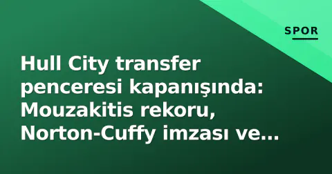 Hull City transfer penceresi kapanışında: Mouzakitis rekoru, Norton-Cuffy imzası ve Drameh çıkışıyla 4 yeni yüz