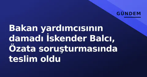 Bakan yardımcısının damadı İskender Balcı, Özata soruşturmasında teslim oldu