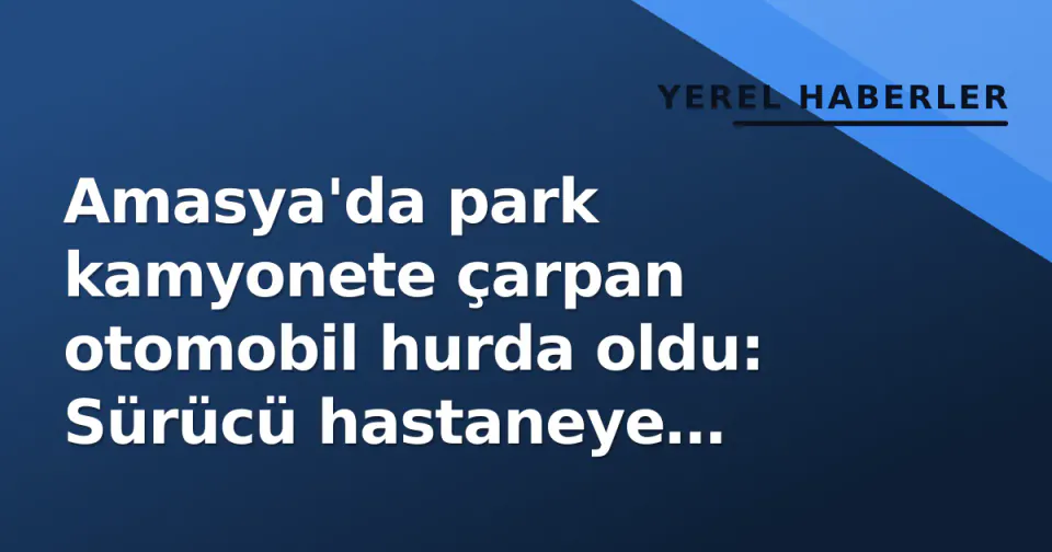 Amasya'da park kamyonete çarpan otomobil hurda oldu: Sürücü hastaneye kaldırıldı görseli