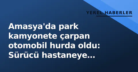 Amasya'da park kamyonete çarpan otomobil hurda oldu: Sürücü hastaneye kaldırıldı