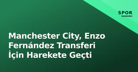 Manchester City, Enzo Fernández Transferi İçin Harekete Geçti