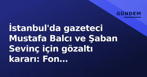 İstanbul'da gazeteci Mustafa Balcı ve Şaban Sevinç için gözaltı kararı: Fon soruşturması gündemde