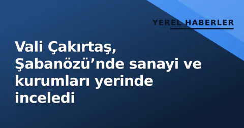 Vali Çakırtaş, Şabanözü’nde sanayi ve kurumları yerinde inceledi