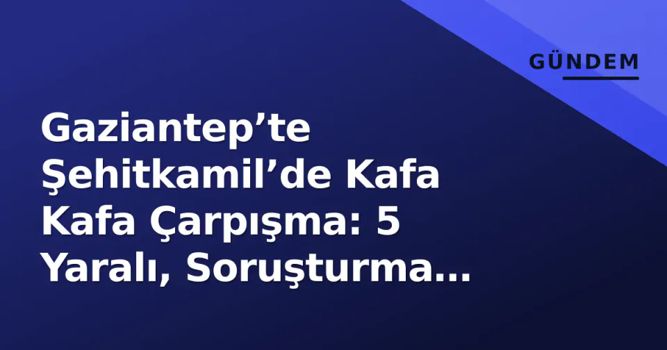 Gaziantep’te Şehitkamil’de Kafa Kafa Çarpışma: 5 Yaralı, Soruşturma Başladı görseli