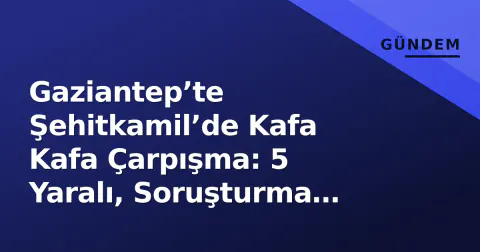 Gaziantep’te Şehitkamil’de Kafa Kafa Çarpışma: 5 Yaralı, Soruşturma Başladı