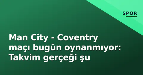 Man City - Coventry maçı bugün oynanmıyor: Takvim gerçeği şu