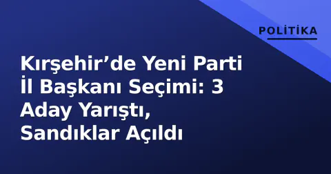 Kırşehir’de Yeni Parti İl Başkanı Seçimi: 3 Aday Yarıştı, Sandıklar Açıldı