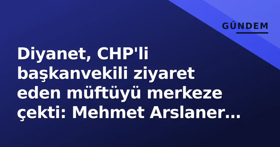 Diyanet, CHP'li başkanvekili ziyaret eden müftüyü merkeze çekti: Mehmet Arslaner Ankara'ya atandı görseli