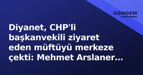 Diyanet, CHP'li başkanvekili ziyaret eden müftüyü merkeze çekti: Mehmet Arslaner Ankara'ya atandı