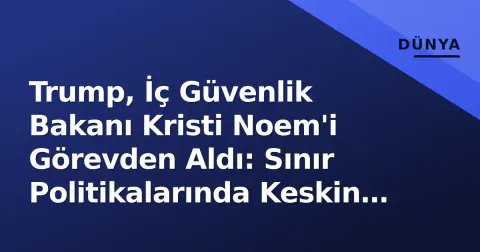 Trump, İç Güvenlik Bakanı Kristi Noem'i Görevden Aldı: Sınır Politikalarında Keskin Dönüş Sinyali