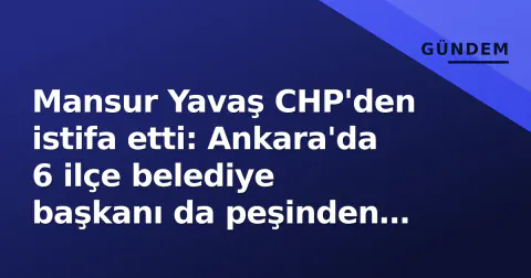 Mansur Yavaş CHP'den istifa etti: Ankara'da 6 ilçe belediye başkanı da peşinden gitti