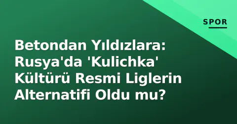 Betondan Yıldızlara: Rusya'da 'Kulichka' Kültürü Resmi Liglerin Alternatifi Oldu mu?