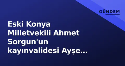 Eski Konya Milletvekili Ahmet Sorgun'un kayınvalidesi Ayşe Ergül vefat etti