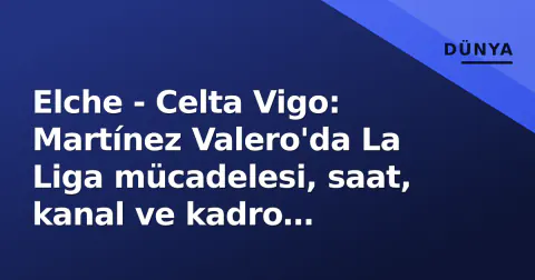 Elche - Celta Vigo: Martínez Valero'da La Liga mücadelesi, saat, kanal ve kadro detayları