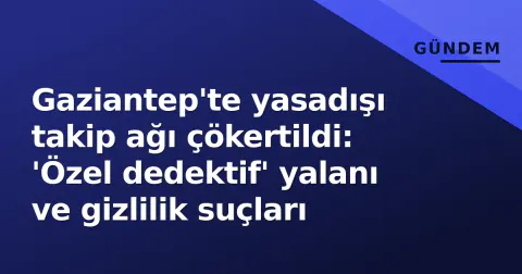 Gaziantep'te yasadışı takip ağı çökertildi: 'Özel dedektif' yalanı ve gizlilik suçları