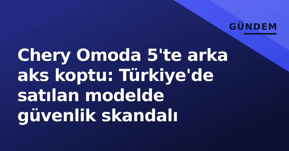 Chery Omoda 5'te arka aks koptu: Türkiye'de satılan modelde güvenlik skandalı