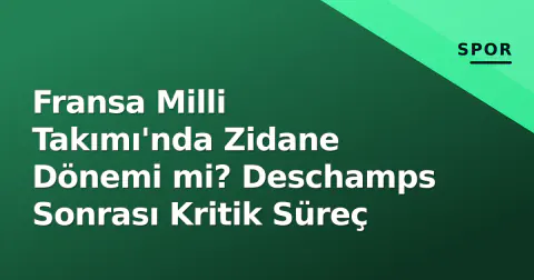 Fransa Milli Takımı'nda Zidane Dönemi mi? Deschamps Sonrası Kritik Süreç