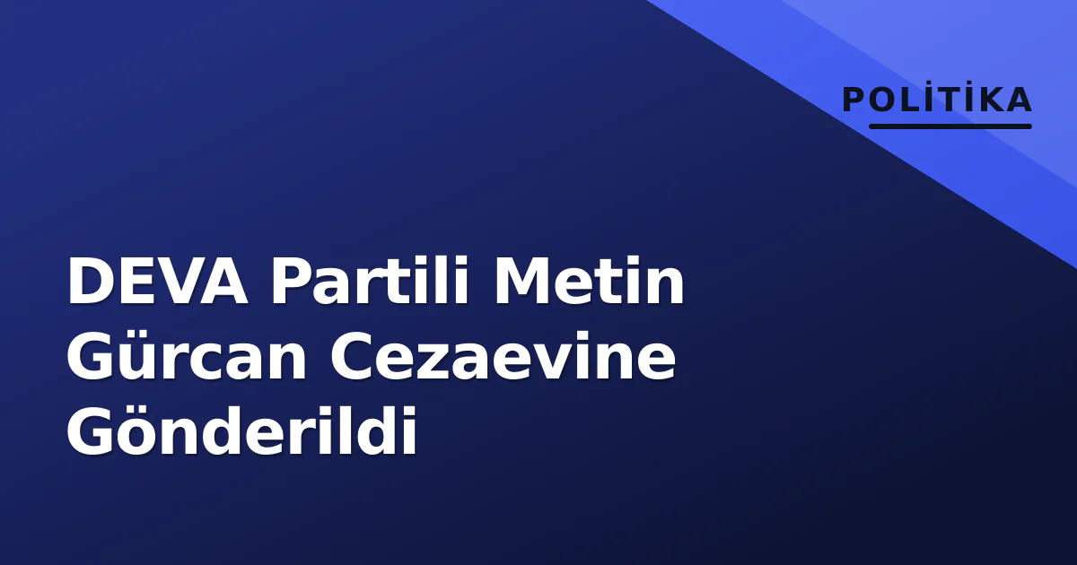 DEVA Partili Metin Gürcan Cezaevine Gönderildi DEVA Partili Metin Gürcan Cezaevine Gönderildi