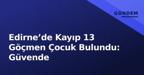 Edirne’de Kayıp 13 Göçmen Çocuk Bulundu: Güvende
