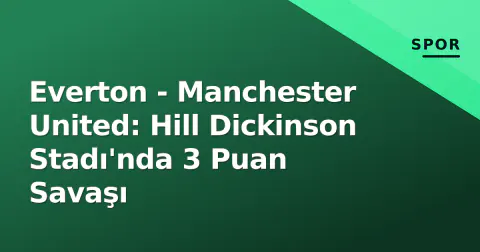 Everton - Manchester United: Hill Dickinson Stadı'nda 3 Puan Savaşı