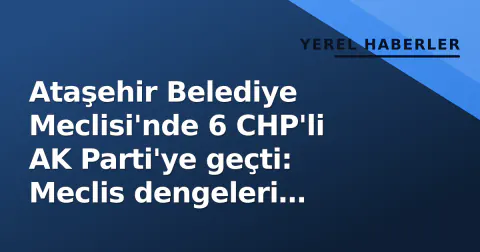 Ataşehir Belediye Meclisi'nde 6 CHP'li AK Parti'ye geçti: Meclis dengeleri değişti