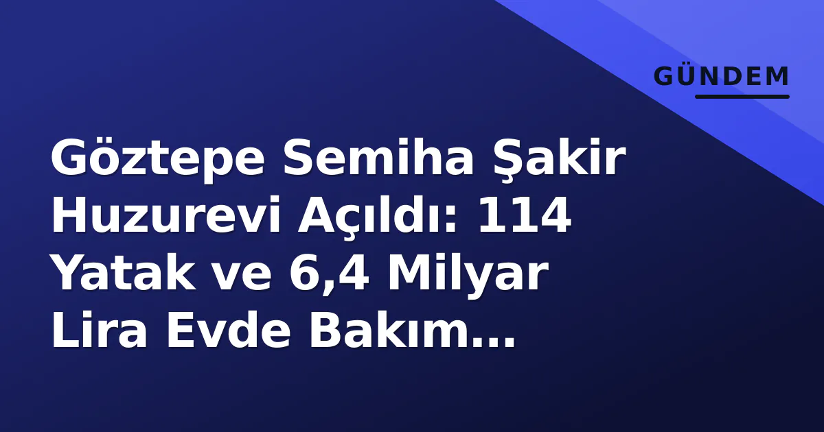 Göztepe Semiha Şakir Huzurevi Açıldı: 114 Yatak ve 6,4 Milyar Lira Evde Bakım Paketiyle Yeni Dönem