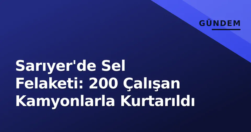 Sarıyer'de Sel Felaketi: 200 Çalışan Kamyonlarla Kurtarıldı görseli