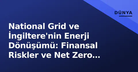 National Grid ve İngiltere'nin Enerji Dönüşümü: Finansal Riskler ve Net Zero Çıkmazı