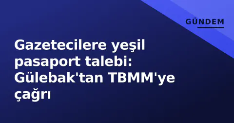 Gazetecilere yeşil pasaport talebi: Gülebak'tan TBMM'ye çağrı