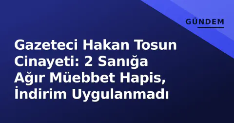 Gazeteci Hakan Tosun Cinayeti: 2 Sanığa Ağır Müebbet Hapis, İndirim Uygulanmadı
