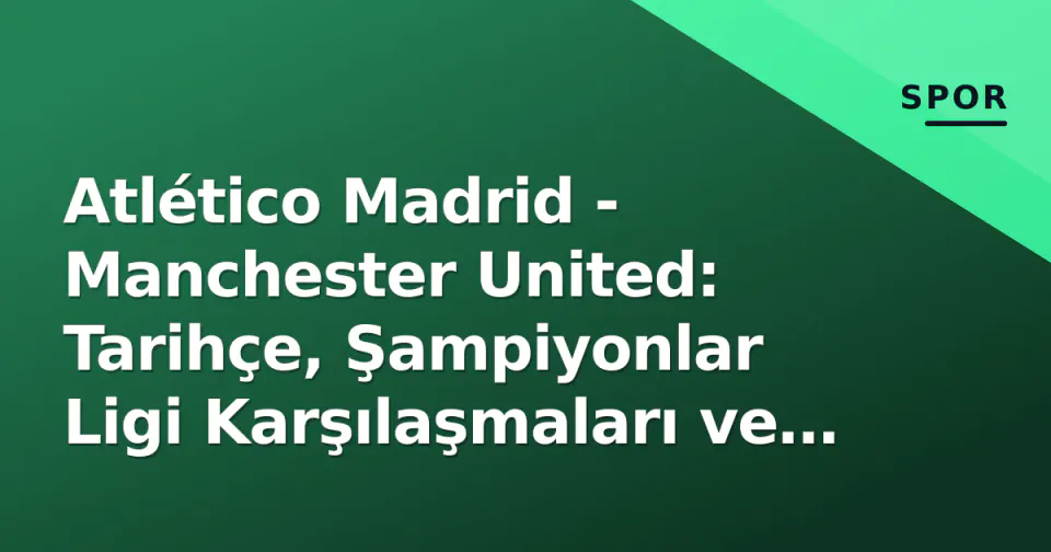 Atlético Madrid - Manchester United: Tarihçe, Şampiyonlar Ligi Karşılaşmaları ve Lig Sıralamalarının Dinamikleri görseli