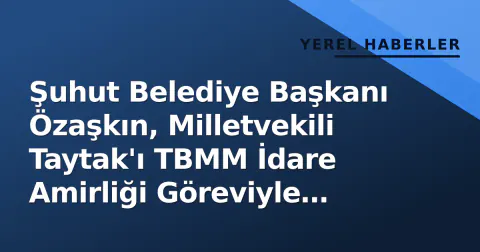 Şuhut Belediye Başkanı Özaşkın, Milletvekili Taytak'ı TBMM İdare Amirliği Göreviyle Ziyaret Etti