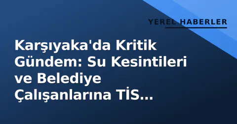 Karşıyaka'da Kritik Gündem: Su Kesintileri ve Belediye Çalışanlarına TİS Müjdesi