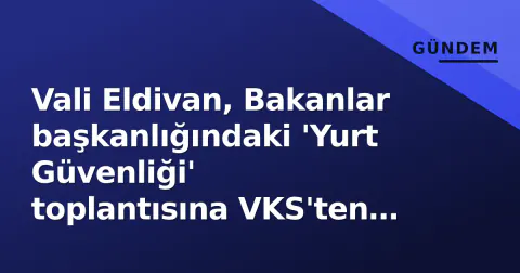 Vali Eldivan, Bakanlar başkanlığındaki 'Yurt Güvenliği' toplantısına VKS'ten katıldı