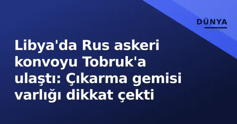 Libya'da Rus askeri konvoyu Tobruk'a ulaştı: Çıkarma gemisi varlığı dikkat çekti