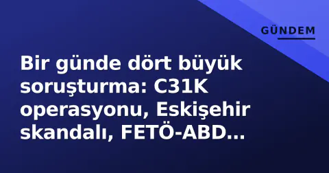 Bir günde dört büyük soruşturma: C31K operasyonu, Eskişehir skandalı, FETÖ-ABD ekseni ve sosyal medya sorgulaması